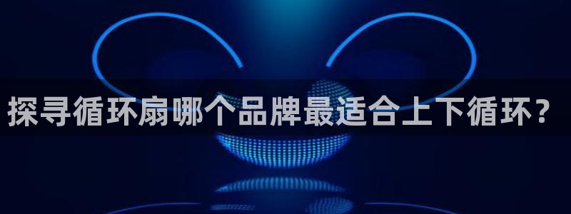 凯发旗舰厅官网：探寻循环扇哪个品牌最适合上下循环？