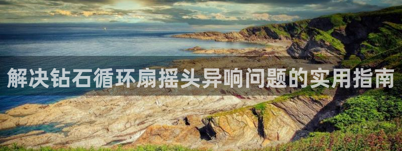 凯发k8娱乐|k808.vip：解决钻石循环扇摇头异响问题的实用指南