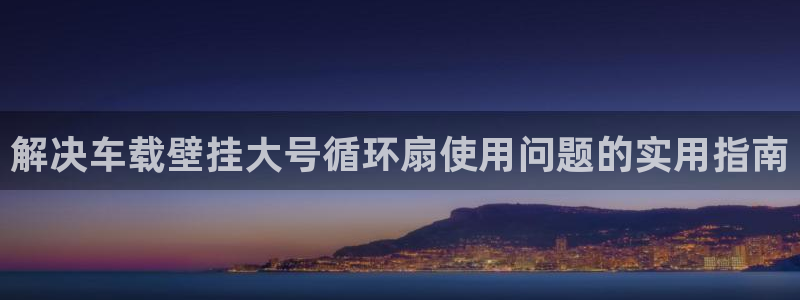 凯发k8手机是正品吗多少钱：解决车载壁挂大号循环扇使用问题的实用指南