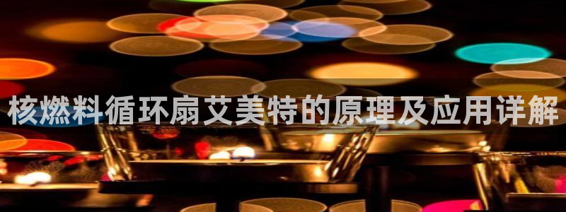 凯发国际网站首页：核燃料循环扇艾美特的原理及应用详解