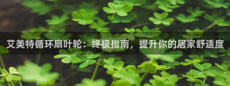 凯发官网登录免费下载：艾美特循环扇叶轮：终极指南，提升你的居家舒适度