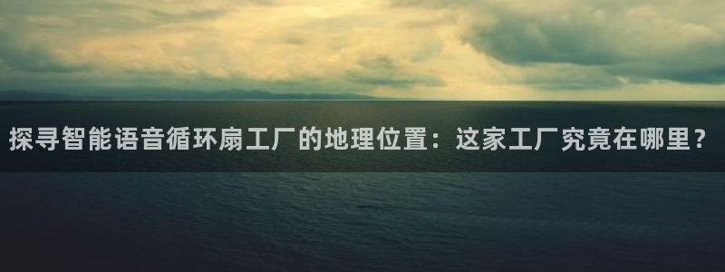 凯发手机官网：探寻智能语音循环扇工厂的地理位置：这家工厂究竟在哪里？