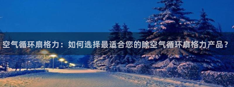 凯发k8登录首页：空气循环扇格力：如何选择最适合您的除空气循环扇格力产品？