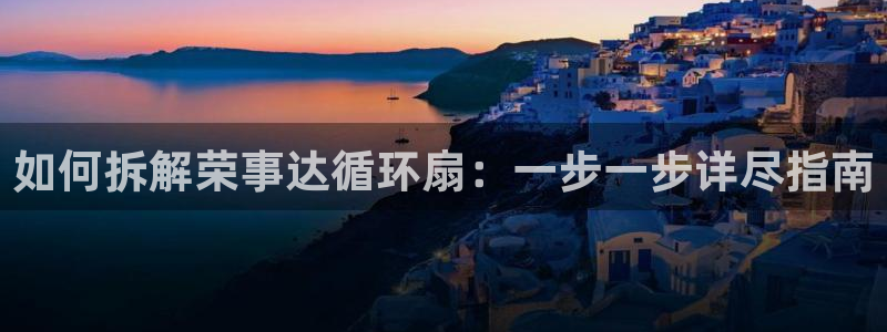 凯发官网平台：如何拆解荣事达循环扇：一步一步详尽指南